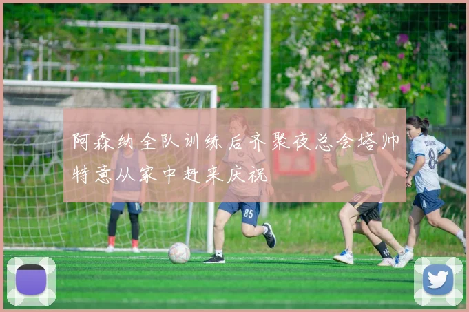阿森纳全队训练后齐聚夜总会塔帅特意从家中赶来庆祝