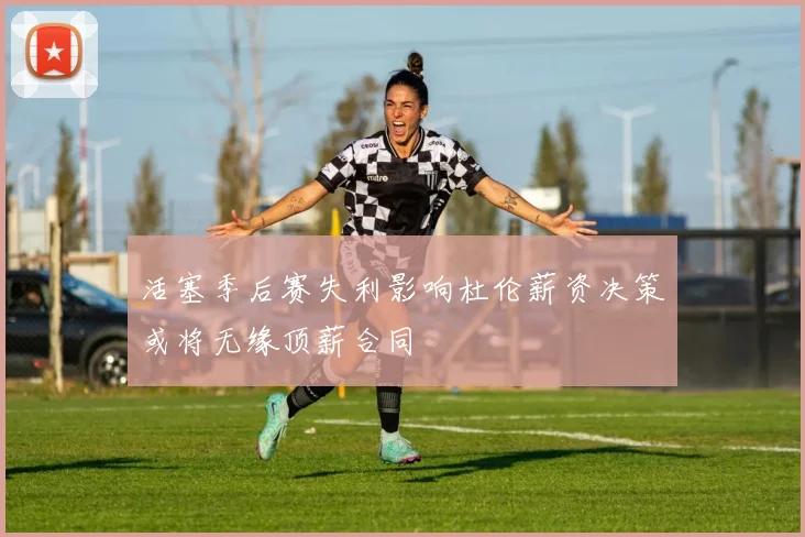 活塞季后赛失利影响杜伦薪资决策或将无缘顶薪合同