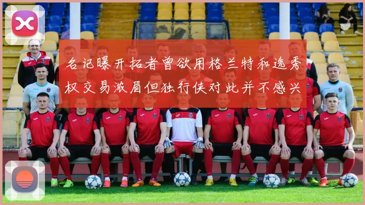 名记曝开拓者曾欲用格兰特和选秀权交易浓眉但独行侠对此并不感兴趣