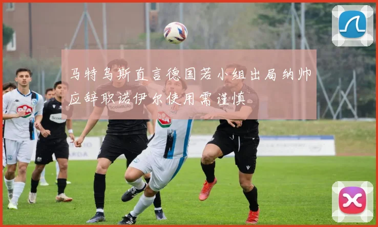 马特乌斯直言德国若小组出局纳帅应辞职诺伊尔使用需谨慎