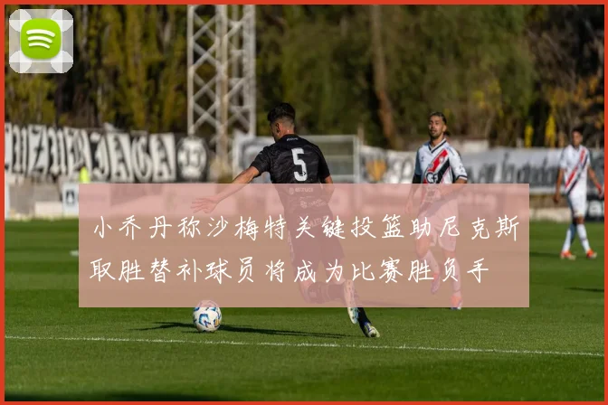 小乔丹称沙梅特关键投篮助尼克斯取胜替补球员将成为比赛胜负手