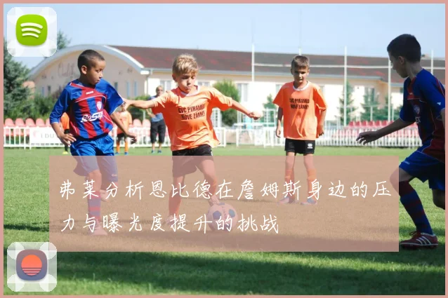 弗莱分析恩比德在詹姆斯身边的压力与曝光度提升的挑战