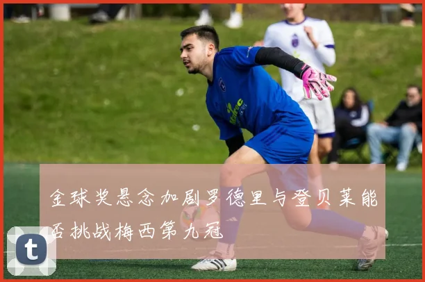 金球奖悬念加剧罗德里与登贝莱能否挑战梅西第九冠