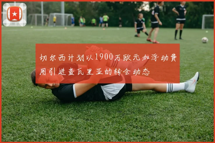 切尔西计划以1900万欧元加浮动费用引进查瓦里亚的转会动态