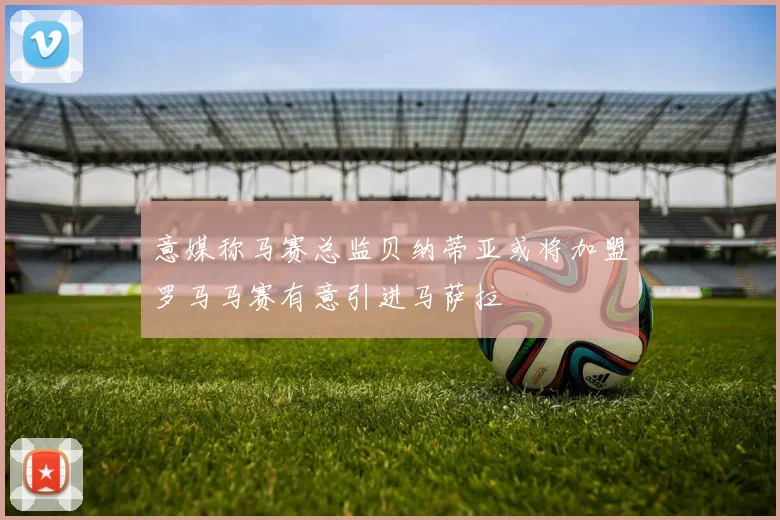 意媒称马赛总监贝纳蒂亚或将加盟罗马马赛有意引进马萨拉