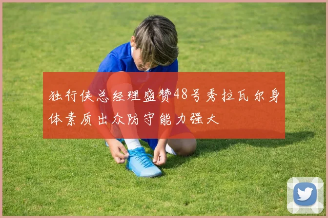 独行侠总经理盛赞48号秀拉瓦尔身体素质出众防守能力强大