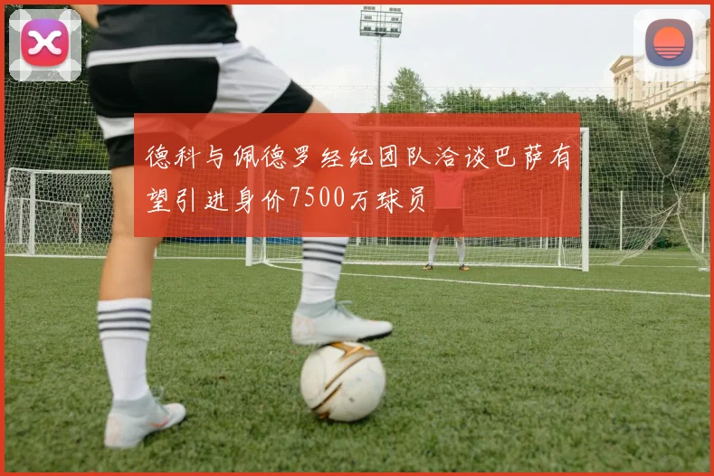 德科与佩德罗经纪团队洽谈巴萨有望引进身价7500万球员