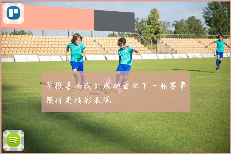 早报喜讯我们成功晋级下一轮赛事期待更精彩表现
