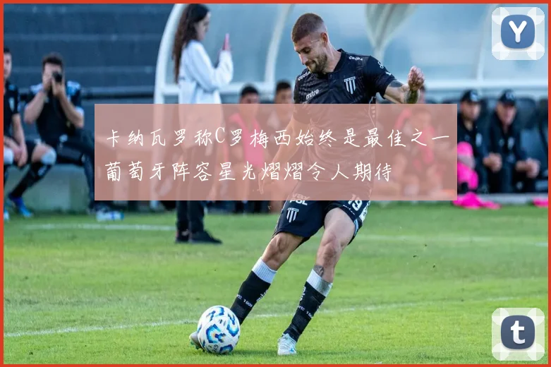 卡纳瓦罗称C罗梅西始终是最佳之一葡萄牙阵容星光熠熠令人期待