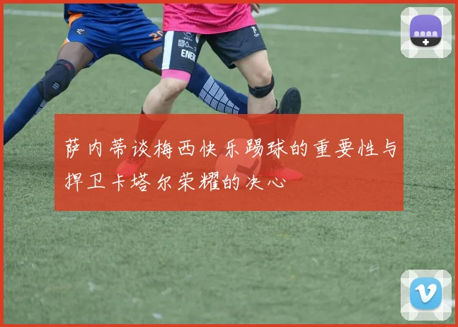 萨内蒂谈梅西快乐踢球的重要性与捍卫卡塔尔荣耀的决心