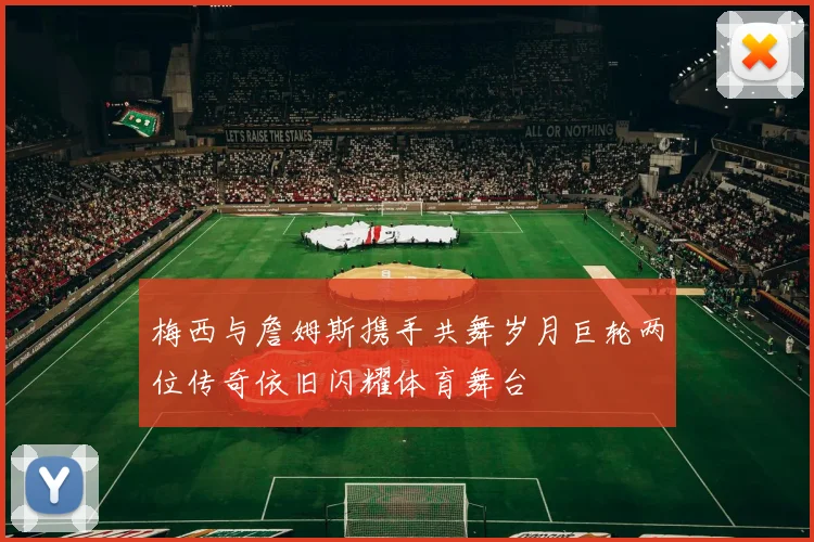 梅西与詹姆斯携手共舞岁月巨轮两位传奇依旧闪耀体育舞台