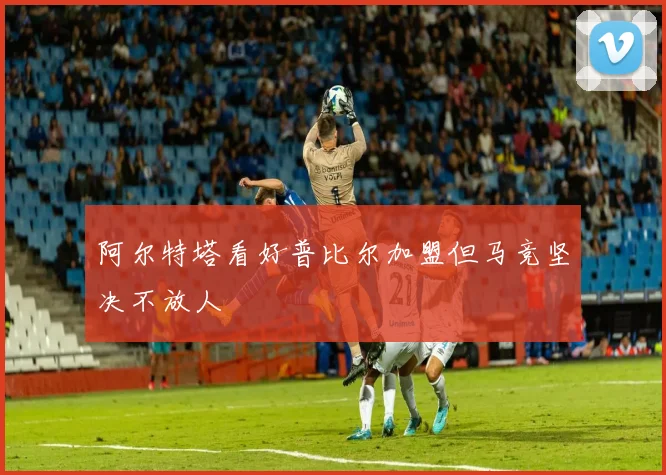 阿尔特塔看好普比尔加盟但马竞坚决不放人