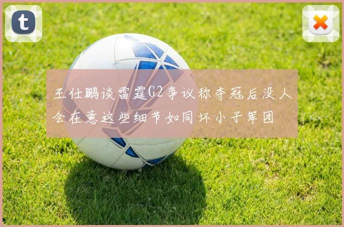 王仕鹏谈雷霆G2争议称夺冠后没人会在意这些细节如同坏小子军团