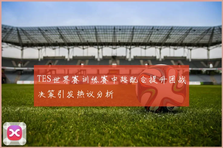 TES世界赛训练赛中路配合提升团战决策引发热议分析