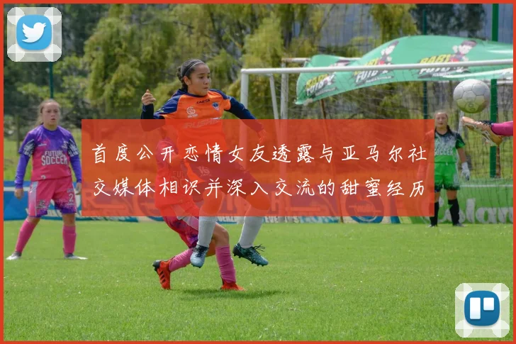 首度公开恋情女友透露与亚马尔社交媒体相识并深入交流的甜蜜经历