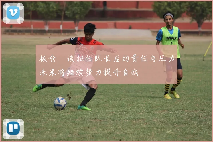 板仓滉谈担任队长后的责任与压力未来将继续努力提升自我