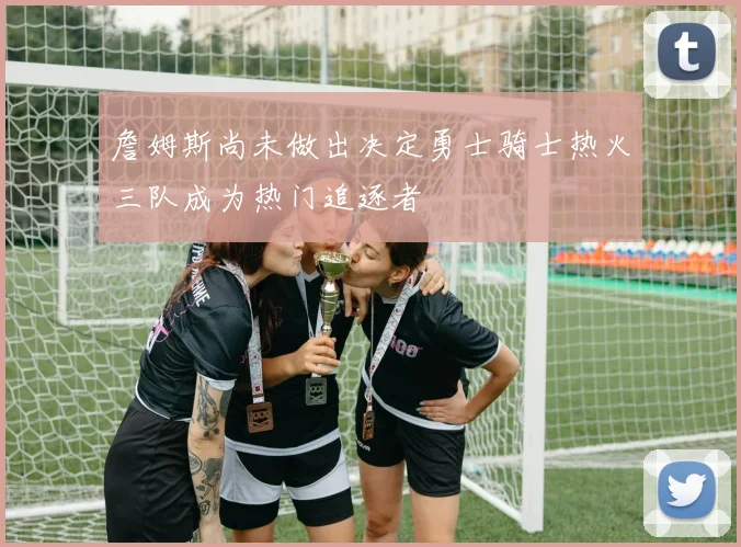 詹姆斯尚未做出决定勇士骑士热火三队成为热门追逐者