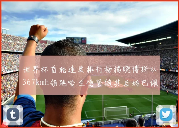世界杯首轮速度排行榜揭晓博斯以367kmh领跑哈兰德紧随其后姆巴佩位列第九