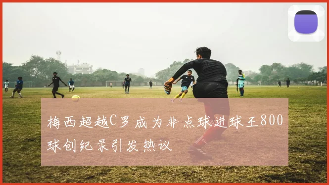 梅西超越C罗成为非点球进球王800球创纪录引发热议