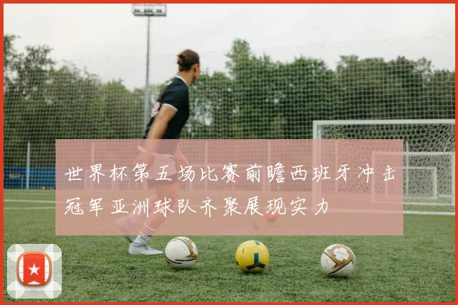 世界杯第五场比赛前瞻西班牙冲击冠军亚洲球队齐聚展现实力