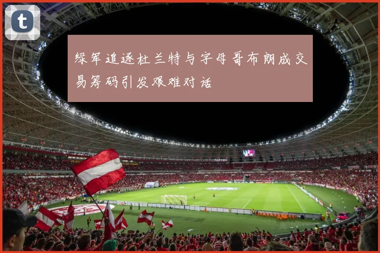 绿军追逐杜兰特与字母哥布朗成交易筹码引发艰难对话
