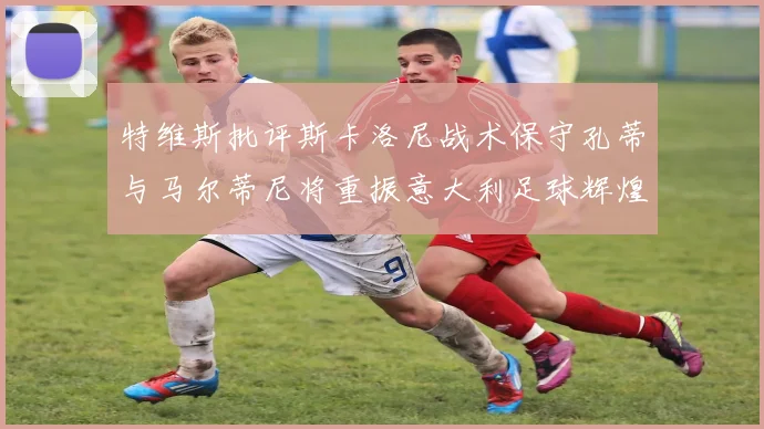 特维斯批评斯卡洛尼战术保守孔蒂与马尔蒂尼将重振意大利足球辉煌