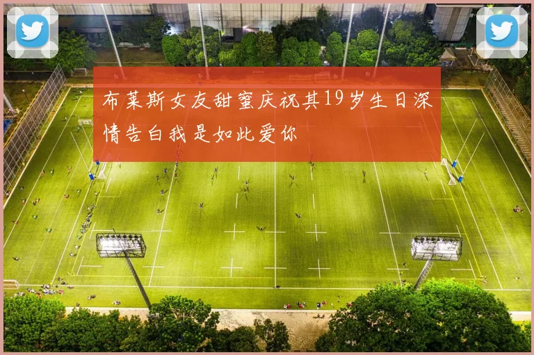 布莱斯女友甜蜜庆祝其19岁生日深情告白我是如此爱你