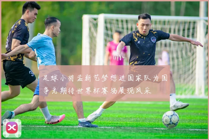 足球小将孟新艺梦想进国家队为国争光期待世界杯赛场展现风采