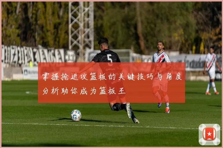 掌握抢进攻篮板的关键技巧与角度分析助你成为篮板王