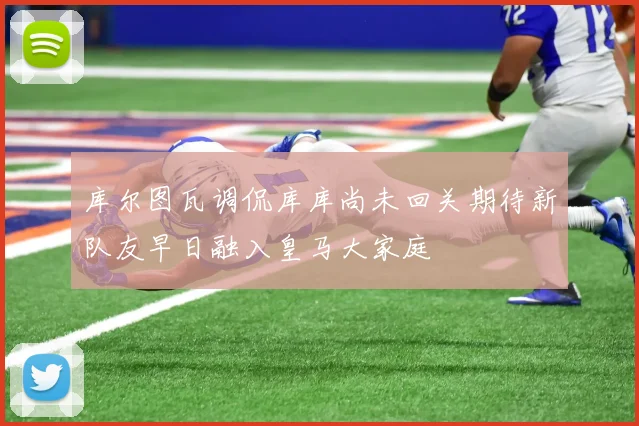 库尔图瓦调侃库库尚未回关期待新队友早日融入皇马大家庭