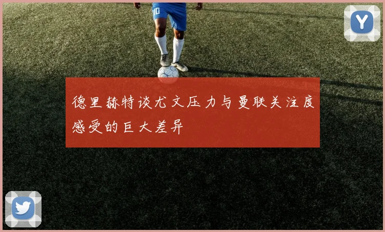 德里赫特谈尤文压力与曼联关注度感受的巨大差异